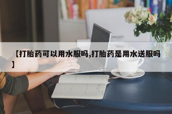 堕胎药购买方式【打胎药可以用水服吗,打胎药是用水送服吗】