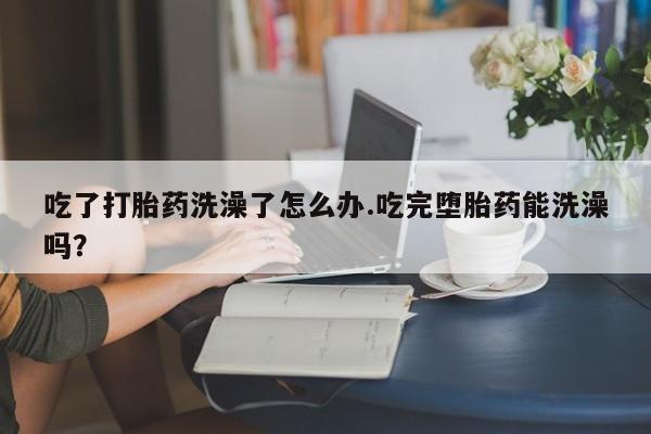 堕胎药购买方式吃了打胎药洗澡了怎么办.吃完堕胎药能洗澡吗？