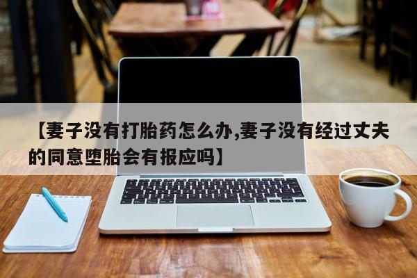 堕胎药购买方式【妻子没有打胎药怎么办,妻子没有经过丈夫的同意堕胎会有报应吗】
