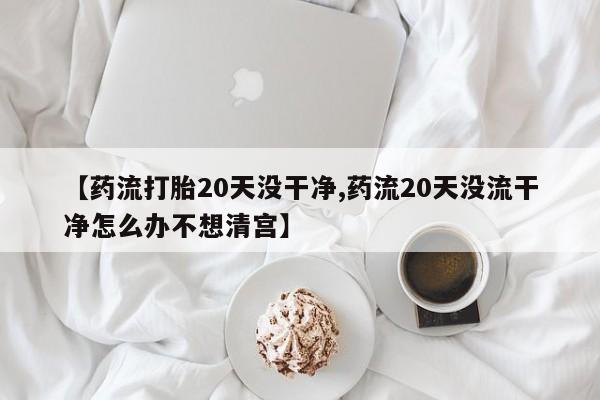堕胎药购买方式【药流打胎20天没干净,药流20天没流干净怎么办不想清宫】