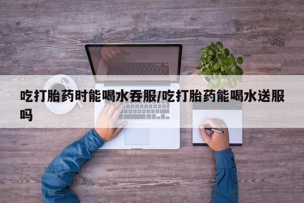 堕胎药购买方式吃打胎药时能喝水吞服/吃打胎药能喝水送服吗