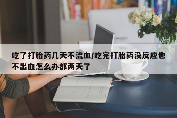 堕胎药购买方式吃了打胎药几天不流血/吃完打胎药没反应也不出血怎么办都两天了