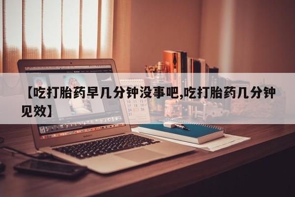 堕胎药购买方式【吃打胎药早几分钟没事吧,吃打胎药几分钟见效】