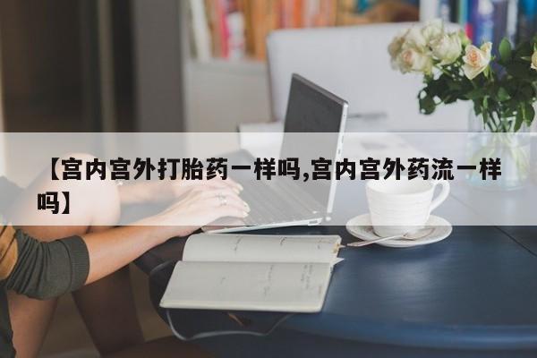 堕胎药购买方式【宫内宫外打胎药一样吗,宫内宫外药流一样吗】