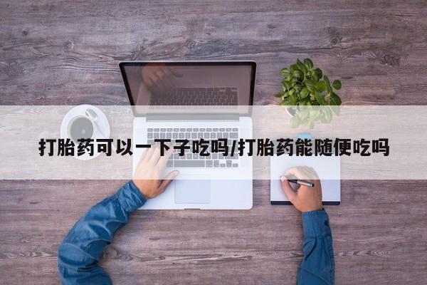 堕胎药购买方式打胎药可以一下子吃吗/打胎药能随便吃吗
