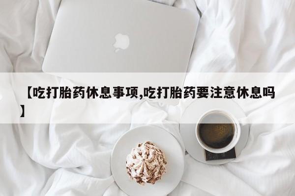 堕胎药购买方式【吃打胎药休息事项,吃打胎药要注意休息吗】