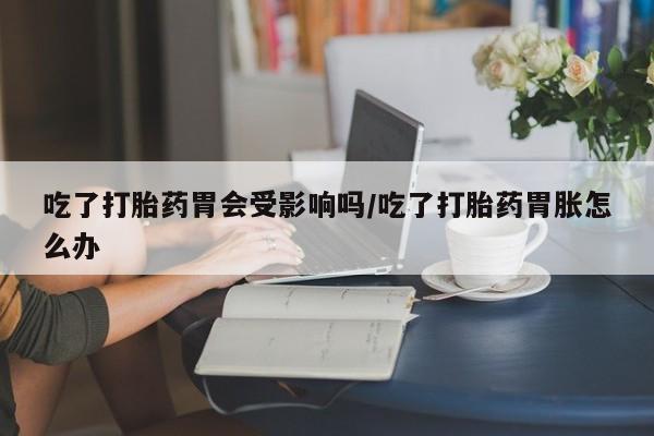 堕胎药购买方式吃了打胎药胃会受影响吗/吃了打胎药胃胀怎么办