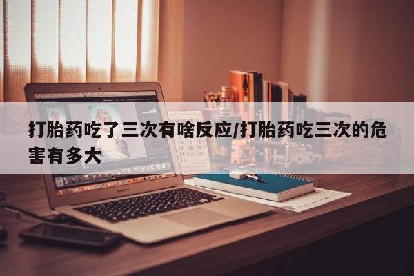 堕胎药购买方式打胎药吃了三次有啥反应/打胎药吃三次的危害有多大