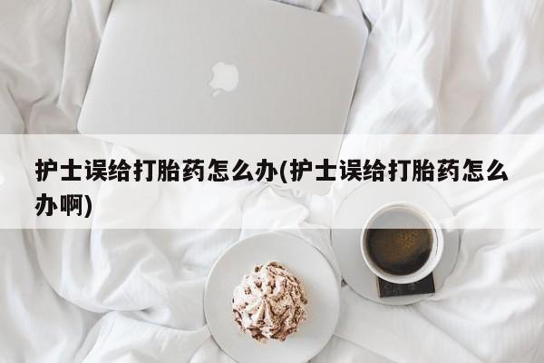 堕胎药购买方式护士误给打胎药怎么办(护士误给打胎药怎么办啊)