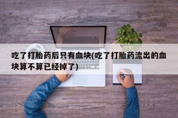 堕胎药购买方式吃了打胎药后只有血块(吃了打胎药流出的血块算不算已经掉了)