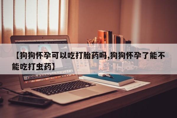 堕胎药购买方式【狗狗怀孕可以吃打胎药吗,狗狗怀孕了能不能吃打虫药】