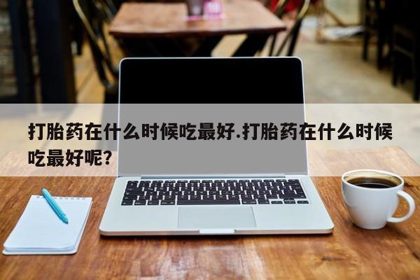 堕胎药购买方式打胎药在什么时候吃最好.打胎药在什么时候吃最好呢？