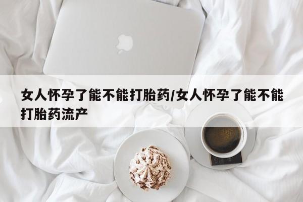 堕胎药购买方式女人怀孕了能不能打胎药/女人怀孕了能不能打胎药流产