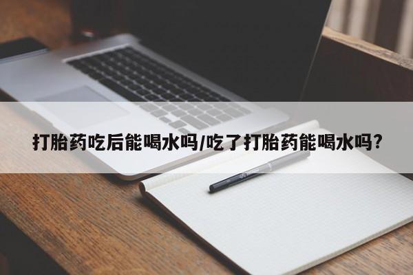 堕胎药购买方式打胎药吃后能喝水吗/吃了打胎药能喝水吗?