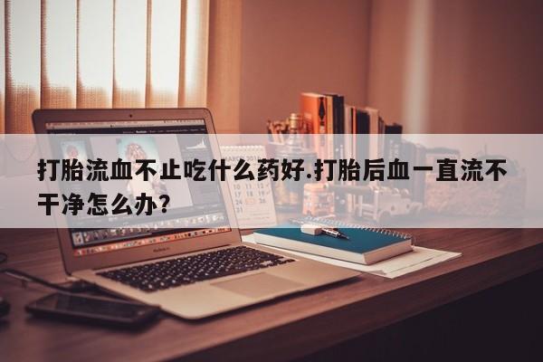 堕胎药购买方式打胎流血不止吃什么药好.打胎后血一直流不干净怎么办？