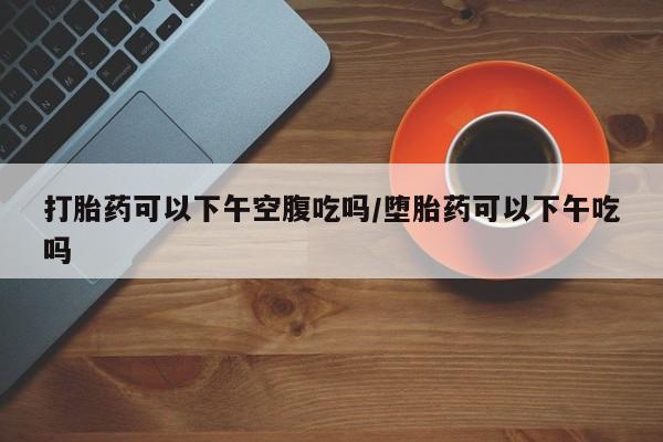堕胎药购买方式打胎药可以下午空腹吃吗/堕胎药可以下午吃吗