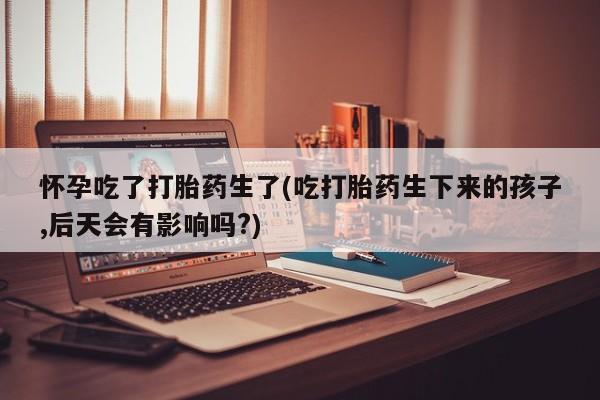 堕胎药购买方式怀孕吃了打胎药生了(吃打胎药生下来的孩子,后天会有影响吗?)