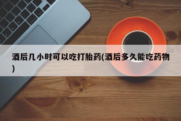 堕胎药购买方式酒后几小时可以吃打胎药(酒后多久能吃药物)