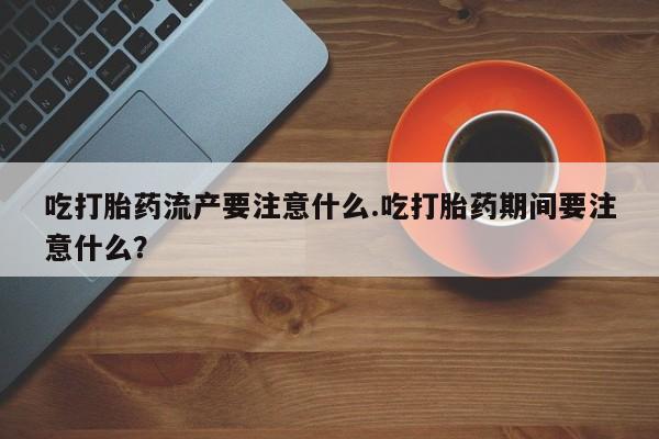 堕胎药购买方式吃打胎药流产要注意什么.吃打胎药期间要注意什么？