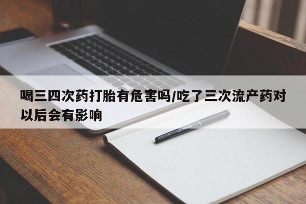 堕胎药购买方式喝三四次药打胎有危害吗/吃了三次流产药对以后会有影响