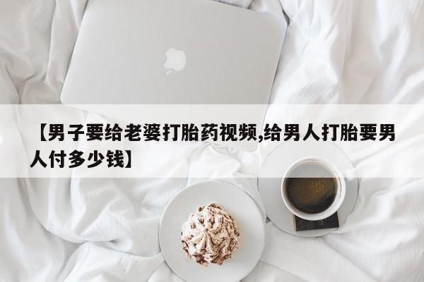 堕胎药购买方式【男子要给老婆打胎药视频,给男人打胎要男人付多少钱】