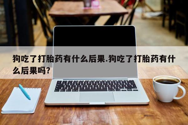 堕胎药购买方式狗吃了打胎药有什么后果.狗吃了打胎药有什么后果吗？