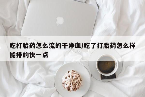 堕胎药购买方式吃打胎药怎么流的干净血/吃了打胎药怎么样能排的快一点