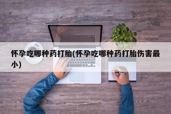 堕胎药购买方式怀孕吃哪种药打胎(怀孕吃哪种药打胎伤害最小)