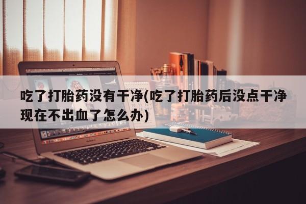 堕胎药购买方式吃了打胎药没有干净(吃了打胎药后没点干净现在不出血了怎么办)