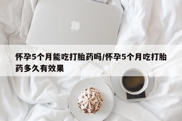 堕胎药购买方式怀孕5个月能吃打胎药吗/怀孕5个月吃打胎药多久有效果