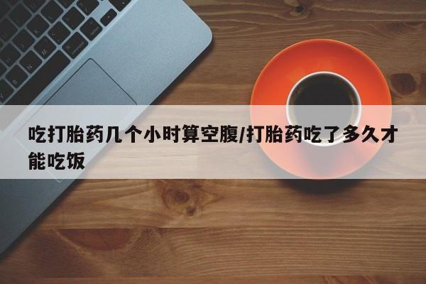 堕胎药购买方式吃打胎药几个小时算空腹/打胎药吃了多久才能吃饭