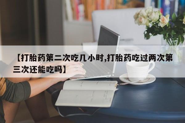 堕胎药购买方式【打胎药第二次吃几小时,打胎药吃过两次第三次还能吃吗】