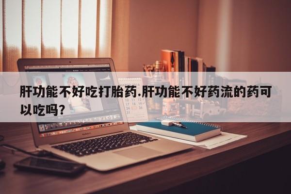 堕胎药购买方式肝功能不好吃打胎药.肝功能不好药流的药可以吃吗？