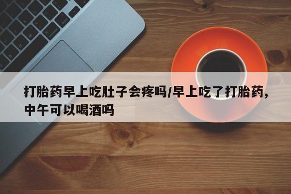 堕胎药购买方式打胎药早上吃肚子会疼吗/早上吃了打胎药,中午可以喝酒吗