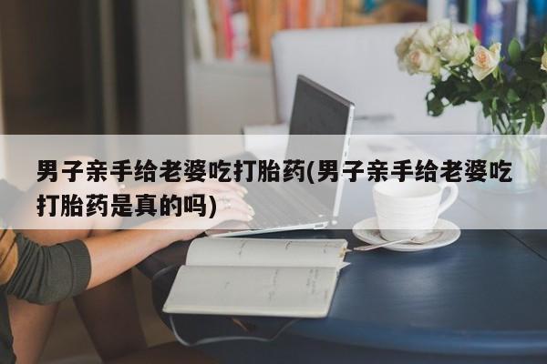 堕胎药购买方式男子亲手给老婆吃打胎药(男子亲手给老婆吃打胎药是真的吗)