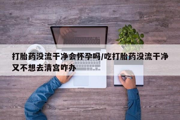 堕胎药购买方式打胎药没流干净会怀孕吗/吃打胎药没流干净又不想去清宫咋办