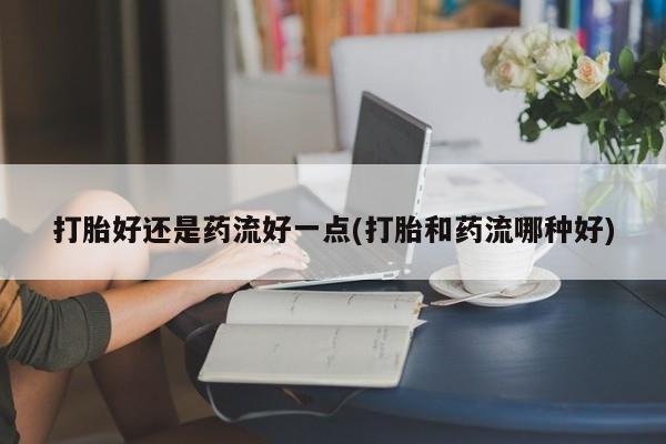 堕胎药购买方式打胎好还是药流好一点(打胎和药流哪种好)