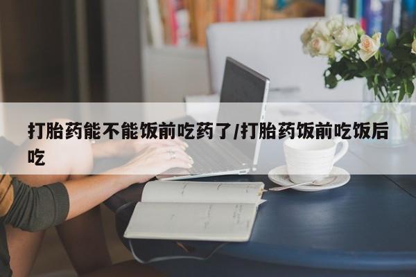 堕胎药购买方式打胎药能不能饭前吃药了/打胎药饭前吃饭后吃