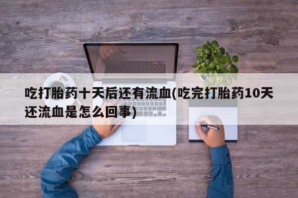 堕胎药购买方式吃打胎药十天后还有流血(吃完打胎药10天还流血是怎么回事)
