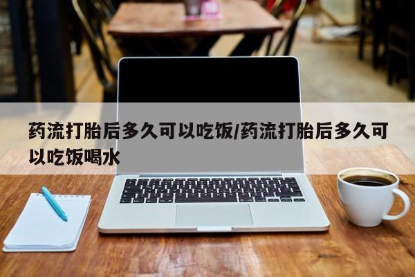 堕胎药购买方式药流打胎后多久可以吃饭/药流打胎后多久可以吃饭喝水