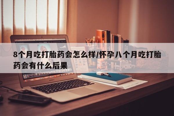 堕胎药购买方式8个月吃打胎药会怎么样/怀孕八个月吃打胎药会有什么后果
