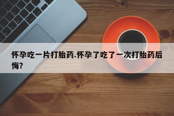 堕胎药购买方式怀孕吃一片打胎药.怀孕了吃了一次打胎药后悔？