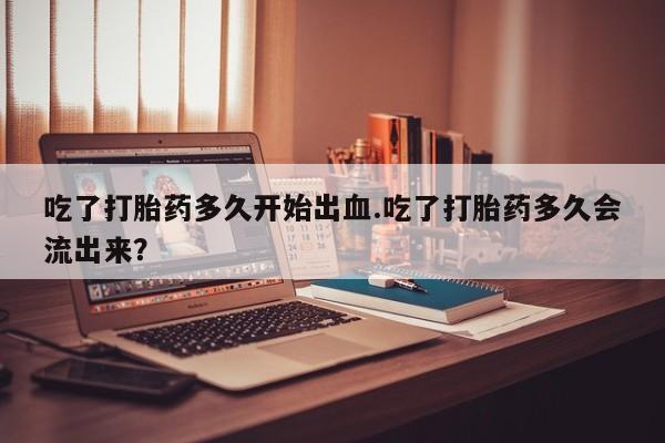堕胎药购买方式吃了打胎药多久开始出血.吃了打胎药多久会流出来？