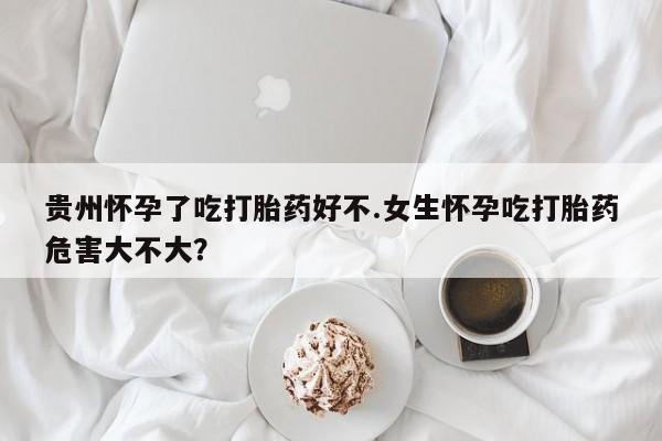 堕胎药购买方式贵州怀孕了吃打胎药好不.女生怀孕吃打胎药危害大不大？