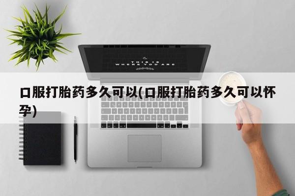 堕胎药购买方式口服打胎药多久可以(口服打胎药多久可以怀孕)