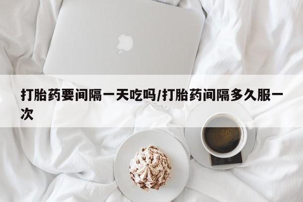 堕胎药购买方式打胎药要间隔一天吃吗/打胎药间隔多久服一次
