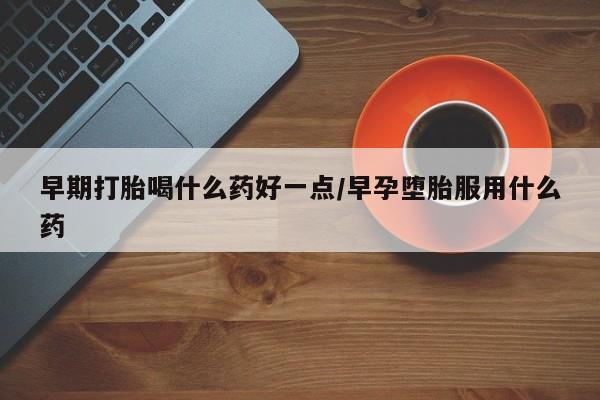 堕胎药购买方式早期打胎喝什么药好一点/早孕堕胎服用什么药