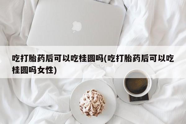 堕胎药购买方式吃打胎药后可以吃桂圆吗(吃打胎药后可以吃桂圆吗女性)