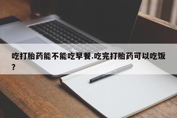 堕胎药购买方式吃打胎药能不能吃早餐.吃完打胎药可以吃饭？