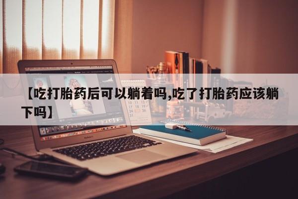 堕胎药购买方式【吃打胎药后可以躺着吗,吃了打胎药应该躺下吗】